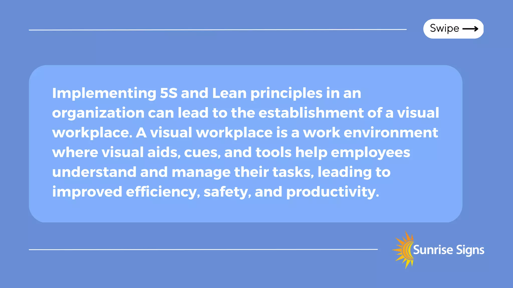 Swipe
Implementing 5S and Lean principles in an
organization can lead to the establishment of a visual
workplace. A visual workplace is a work environment
where visual aids, cues, and tools help employees
understand and manage their tasks, leading to
improved efficiency, safety, and productivity.