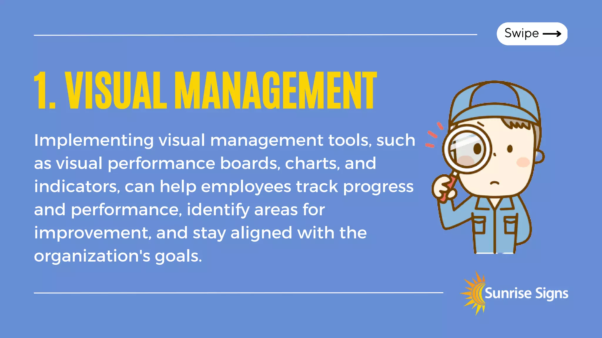 1.VISUALMANAGEMENT
Implementing visual management tools, such
as visual performance boards, charts, and
indicators, can help employees track progress
and performance, identify areas for
improvement, and stay aligned with the
organization's goals.
Swipe