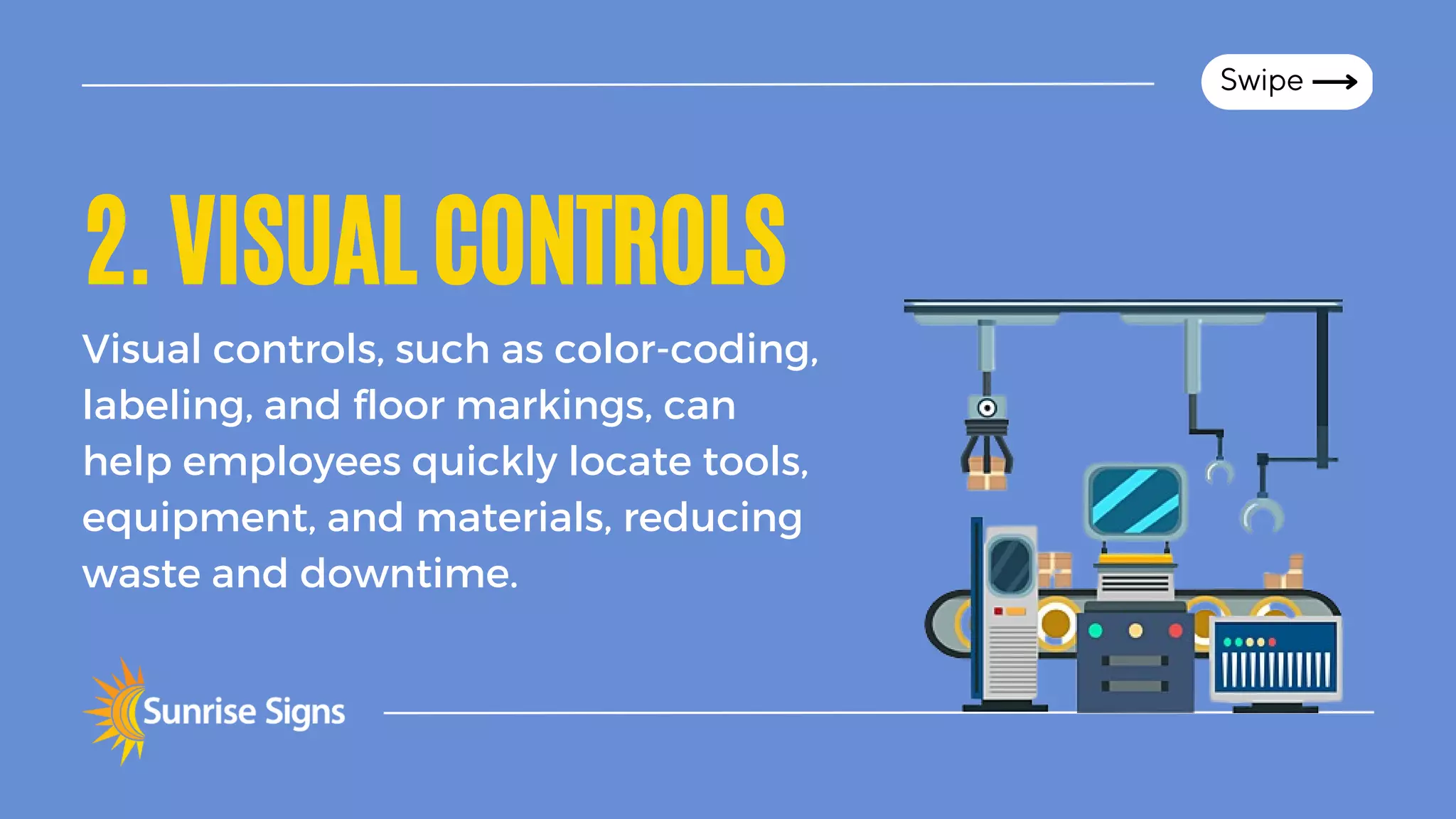 2.VISUALCONTROLS
Visual controls, such as color-coding,
labeling, and floor markings, can
help employees quickly locate tools,
equipment, and materials, reducing
waste and downtime.
Swipe