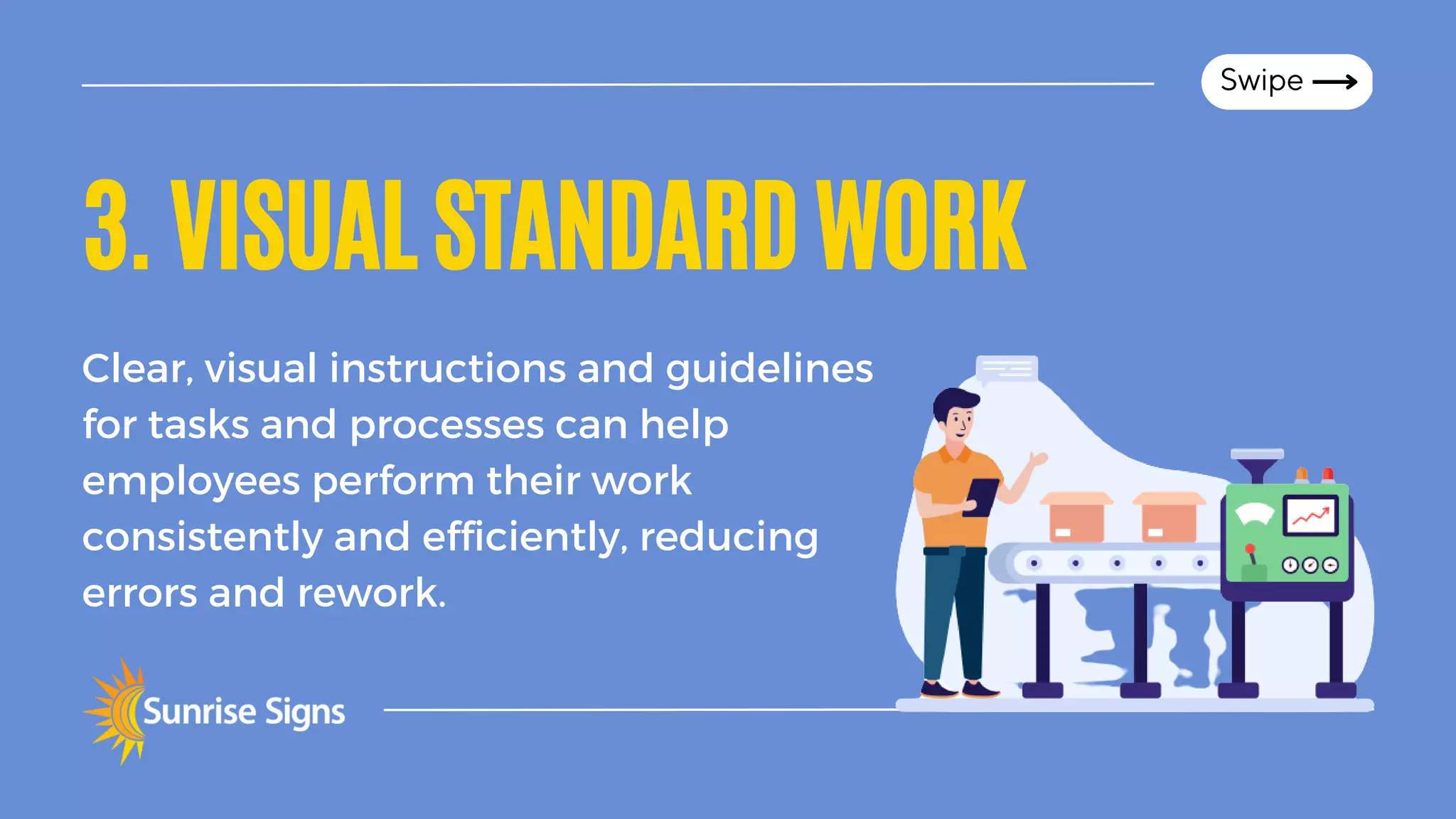 3.VISUALSTANDARDWORK
Clear, visual instructions and guidelines
for tasks and processes can help
employees perform their work
consistently and efficiently, reducing
errors and rework.
Swipe