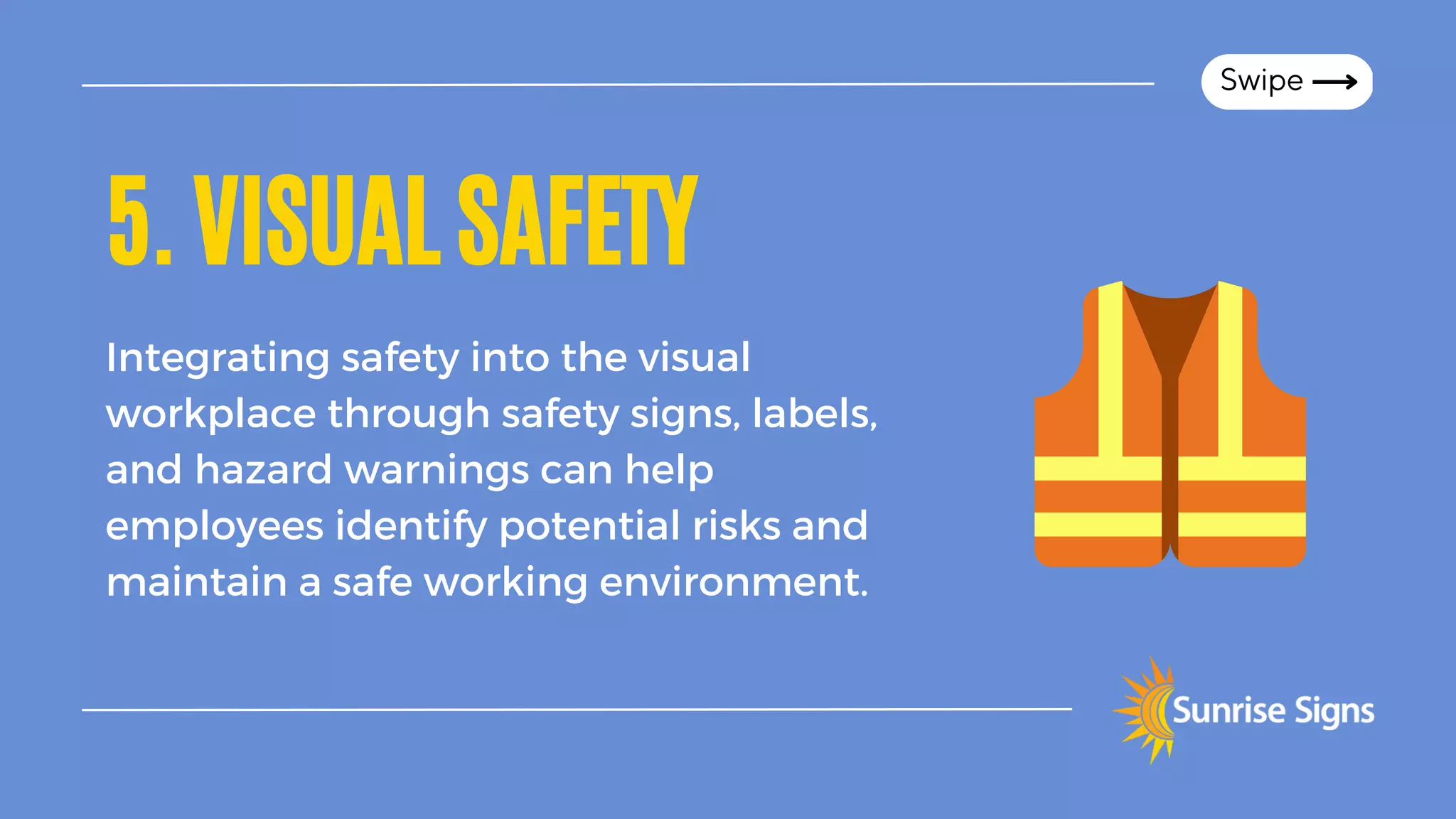 5.VISUALSAFETY
Integrating safety into the visual
workplace through safety signs, labels,
and hazard warnings can help
employees identify potential risks and
maintain a safe working environment.
Swipe