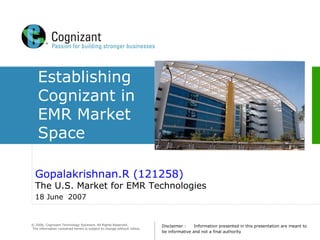 © 2006, Cognizant Technology Solutions. All Rights Reserved.
The information contained herein is subject to change without notice.
Establishing
Cognizant in
EMR Market
Space
Gopalakrishnan.R (121258)
The U.S. Market for EMR Technologies
18 June 2007
Disclaimer : Information presented in this presentation are meant to
be informative and not a final authority
 