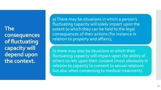 The
consequences
of fluctuating
capacity will
depend upon
the context.
a)There may be situations in which a person’s
fluctuating capacity will solely impact upon the
extent to which they can be held to the legal
consequences of their actions (for instance in
relation to property and affairs);
b) there may also be situations in which their
fluctuating capacity will impact upon the ability of
others to rely upon their consent (most obviously in
relation to capacity to consent to sexual relations
but also when consenting to medical treatment).
12
 