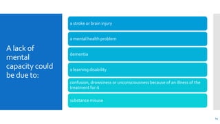 A lack of
mental
capacity could
be due to:
a stroke or brain injury
a mental health problem
dementia
a learning disability
confusion, drowsiness or unconsciousness because of an illness of the
treatment for it
substance misuse
14
 