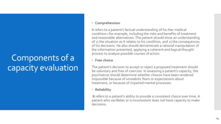Components of a
capacity evaluation
 Comprehension
It refers to a patient’s factual understanding of his /her medical
condition—for example, including the risks and benefits of treatment
and reasonable alternatives. The patient should show an understanding
of 1) the situation as it relates to his condition, and 2) the consequences
of his decisions. He also should demonstrate a rational manipulation of
the information presented, applying a coherent and logical thought
process to analyze possible courses of action.
 Free choice
The patient’s decision to accept or reject a proposed treatment should
be voluntary and free of coercion. In assessing a patient’s capacity, the
psychiatrist should determine whether choices have been rendered
impossible because of unrealistic fears or expectations about
treatment, or because of impaired mental processes.
 Reliability
it refers to a patient’s ability to provide a consistent choice over time. A
patient who vacillates or is inconsistent does not have capacity to make
decisions.
15
 