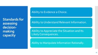 Standards for
assessing
decision-
making
capacity
Ability to Evidence a Choice.
Ability to Understand Relevant Information.
Ability to Appreciate the Situation and Its
Likely Consequences.
Ability to Manipulate Information Rationally.
16
 