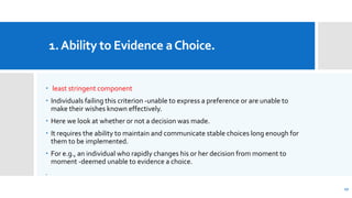 1.Ability to Evidence aChoice.
 least stringent component
 Individuals failing this criterion -unable to express a preference or are unable to
make their wishes known effectively.
 Here we look at whether or not a decision was made.
 It requires the ability to maintain and communicate stable choices long enough for
them to be implemented.
 For e.g., an individual who rapidly changes his or her decision from moment to
moment -deemed unable to evidence a choice.
.
17
 