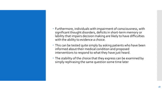  Furthermore, individuals with impairment of consciousness, with
significant thought disorders, deficits in short-term memory or
lability that impairs decision making are likely to have difficulties
with the ability to evidence a choice.
 This can be tested quite simply by asking patients who have been
informed about their medical condition and proposed
interventions to respond to what they have just heard.
 The stability of the choice that they express can be examined by
simply rephrasing the same question some time later
18
 