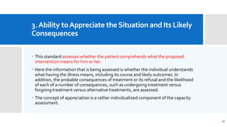 3.Ability toAppreciate theSituation and Its Likely
Consequences
 This standard assesses whether the patient comprehends what the proposed
intervention means for him or her.
 Here the information that is being assessed is whether the individual understands
what having the illness means, including its course and likely outcomes. In
addition, the probable consequences of treatment or its refusal and the likelihood
of each of a number of consequences, such as undergoing treatment versus
forgoing treatment versus alternative treatments, are assessed.
 The concept of appreciation is a rather individualized component of the capacity
assessment.
20
 