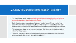 4.Ability to Manipulate Information Rationally.
 This component refers to the patient's general ability to employ logic or rational
thought processes to manipulate information.
 Basis- If patients are unable to use logic and unable to weigh information in a
rational manner to reach a decision, they will therefore be unable to compare the
benefits and risks of various treatment options or interventions proposed to them.
 This component does not focus on the ultimate decision that the patient makes,
but rather the process.
 Therefore, the physician examines the ability of individuals to reach a conclusion
based on the initial premises with which they start.
21
 