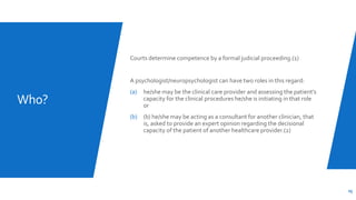 Who?
Courts determine competence by a formal judicial proceeding.(1)
A psychologist/neuropsychologist can have two roles in this regard:
(a) he/she may be the clinical care provider and assessing the patient's
capacity for the clinical procedures he/she is initiating in that role
or
(b) (b) he/she may be acting as a consultant for another clinician, that
is, asked to provide an expert opinion regarding the decisional
capacity of the patient of another healthcare provider.(2)
25
 