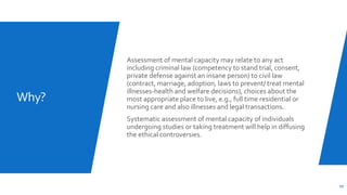 Why?
Assessment of mental capacity may relate to any act
including criminal law (competency to stand trial, consent,
private defense against an insane person) to civil law
(contract, marriage, adoption, laws to prevent/ treat mental
illnesses-health and welfare decisions), choices about the
most appropriate place to live, e.g., full time residential or
nursing care and also illnesses and legal transactions.
Systematic assessment of mental capacity of individuals
undergoing studies or taking treatment will help in diffusing
the ethical controversies.
27
 