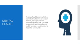 MENTAL
HEALTH
A state of well-being in which an
individual realizes his or her own
abilities, can cope with the
normal stresses of life, can work
productively and fruitfully, and
is able to make a contribution to
his or her community
3
 