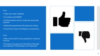 Pros
• High inter-rater reliability
• Correlates with MMSE
• Utilizes patient chart to make test personally
relevant
• Moderate agreement with physician ratings
• Practical for cases of ambiguous competency
Cons
• May not be valid in every population: anorexia
nervosa
• Procedure for going over the facts of disorder
and treatment “Patronizing” and “Awkward”
32
 