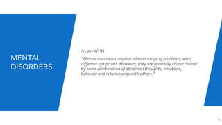 MENTAL
DISORDERS
As per WHO-
“Mental disorders comprise a broad range of problems, with
different symptoms. However, they are generally characterized
by some combination of abnormal thoughts, emotions,
behavior and relationships with others.”
4
 