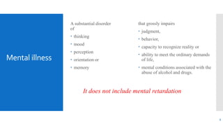 Mental illness
A substantial disorder
of
 thinking
 mood
 perception
 orientation or
 memory
It does not include mental retardation
that grossly impairs
 judgment,
 behavior,
 capacity to recognize reality or
 ability to meet the ordinary demands
of life,
 mental conditions associated with the
abuse of alcohol and drugs.
5
 