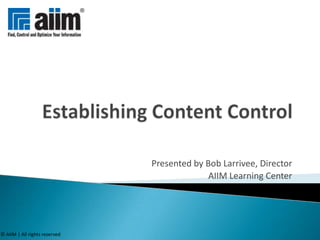 Establishing Content Control Presented by Bob Larrivee, Director AIIM Learning Center © AIIM | All rights reserved 