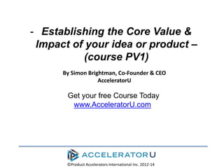 - Establishing the Core Value &
Impact of your idea or product –
(course PV1)
By Simon Brightman, Co-Founder & CEO
AcceleratorU

Get your free Course Today
www.AcceleratorU.com

©Product Accelerators International Inc. 2012-14

 