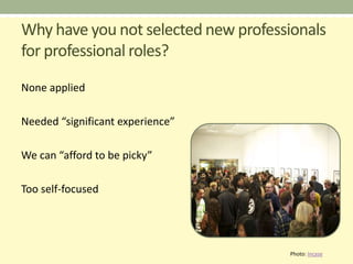 Why have you not selected new professionals
for professional roles?
None applied

Needed “significant experience”

We can “afford to be picky”

Too self-focused




                                     Photo: Incase
 