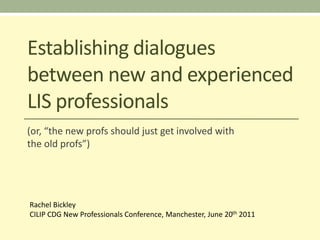 Establishing dialogues
between new and experienced
LIS professionals
(or, “the new profs should just get involved with
the old profs”)




Rachel Bickley
CILIP CDG New Professionals Conference, Manchester, June 20th 2011
 