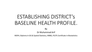 ESTABLISHING DISTRICT’s
BASELINE HEALTH PROFILE.
By
Dr Muhammad Arif
MSPH, Diploma in GIS & Spatial Statistics, MBBS, FELTP, Certificate in Biostatistics
 