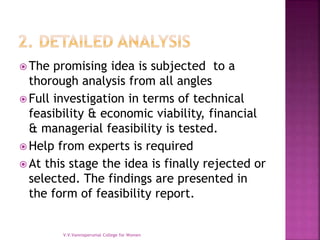  The promising idea is subjected to a
thorough analysis from all angles
 Full investigation in terms of technical
feasibility & economic viability, financial
& managerial feasibility is tested.
 Help from experts is required
 At this stage the idea is finally rejected or
selected. The findings are presented in
the form of feasibility report.
V.V.Vanniaperumal College for Women
 