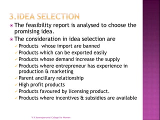  The feasibility report is analysed to choose the
promising idea.
 The consideration in idea selection are
 Products whose import are banned
 Products which can be exported easily
 Products whose demand increase the supply
 Products where entrepreneur has experience in
production & marketing
 Parent ancillary relationship
 High profit products
 Products favoured by licensing product.
 Products where incentives & subsidies are available
V.V.Vanniaperumal College for Women
 