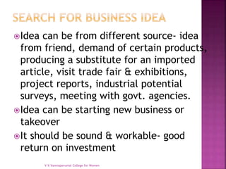 Idea can be from different source- idea
from friend, demand of certain products,
producing a substitute for an imported
article, visit trade fair & exhibitions,
project reports, industrial potential
surveys, meeting with govt. agencies.
Idea can be starting new business or
takeover
It should be sound & workable- good
return on investment
V.V.Vanniaperumal College for Women
 