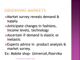 Market survey reveals demand &
supply.
Anticipate changes in fashions,
income levels, technology
Ascertain if demand is elastic or
inelastic
Experts advice in product analysis &
market survey.
Ex: Mobile shop- Univercel,Poorvika
V.V.Vanniaperumal College for Women
 