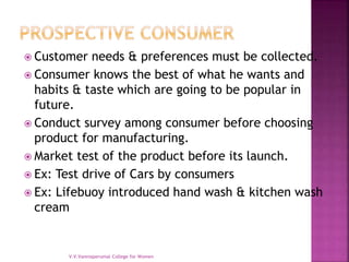  Customer needs & preferences must be collected.
 Consumer knows the best of what he wants and
habits & taste which are going to be popular in
future.
 Conduct survey among consumer before choosing
product for manufacturing.
 Market test of the product before its launch.
 Ex: Test drive of Cars by consumers
 Ex: Lifebuoy introduced hand wash & kitchen wash
cream
V.V.Vanniaperumal College for Women
 