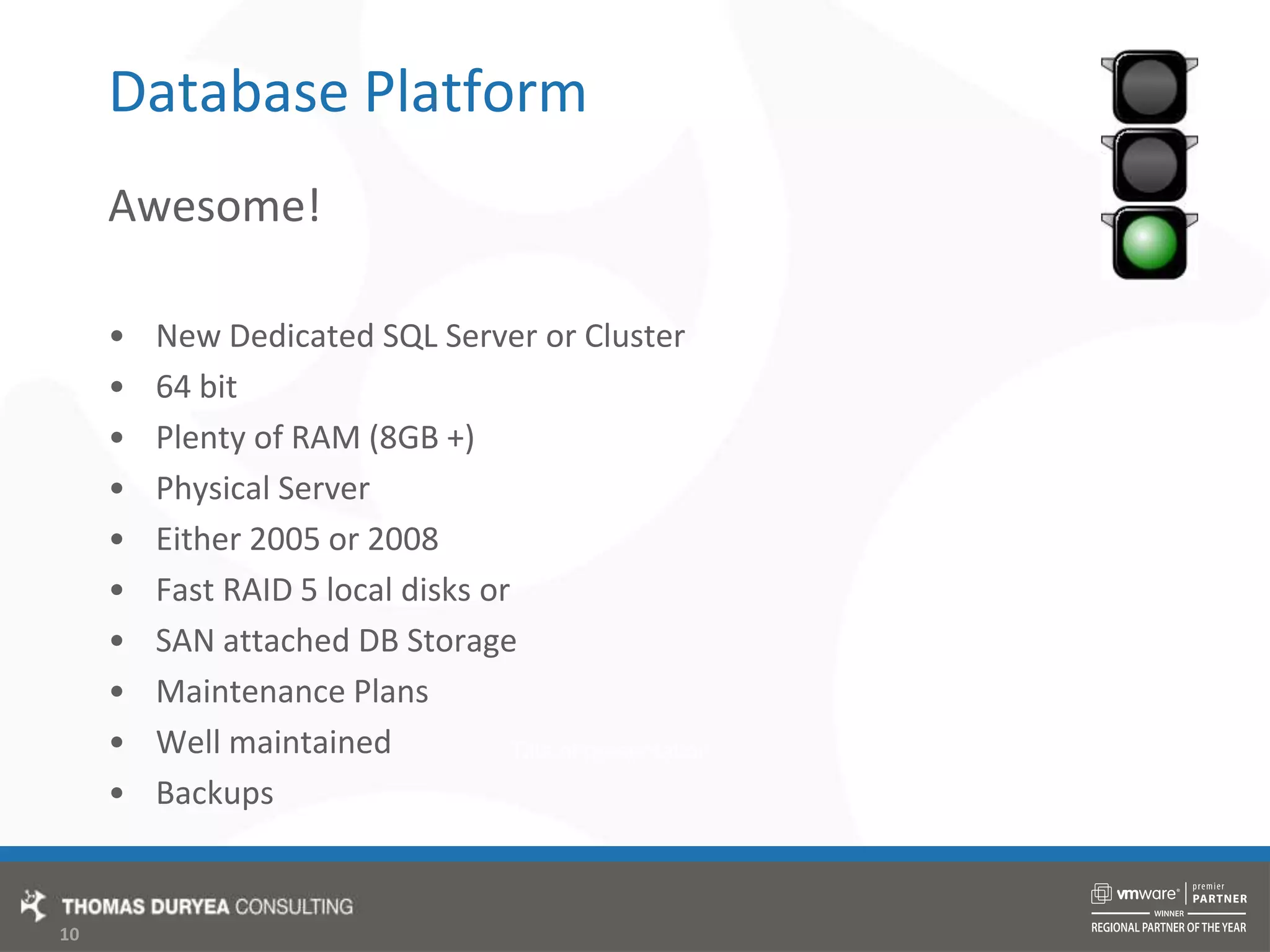 Database PlatformAwesome!New Dedicated SQL Server or Cluster64 bitPlenty of RAM (8GB +)Physical ServerEither 2005 or 2008Fast RAID 5 local disks orSAN attached DB StorageMaintenance PlansWell maintainedBackups