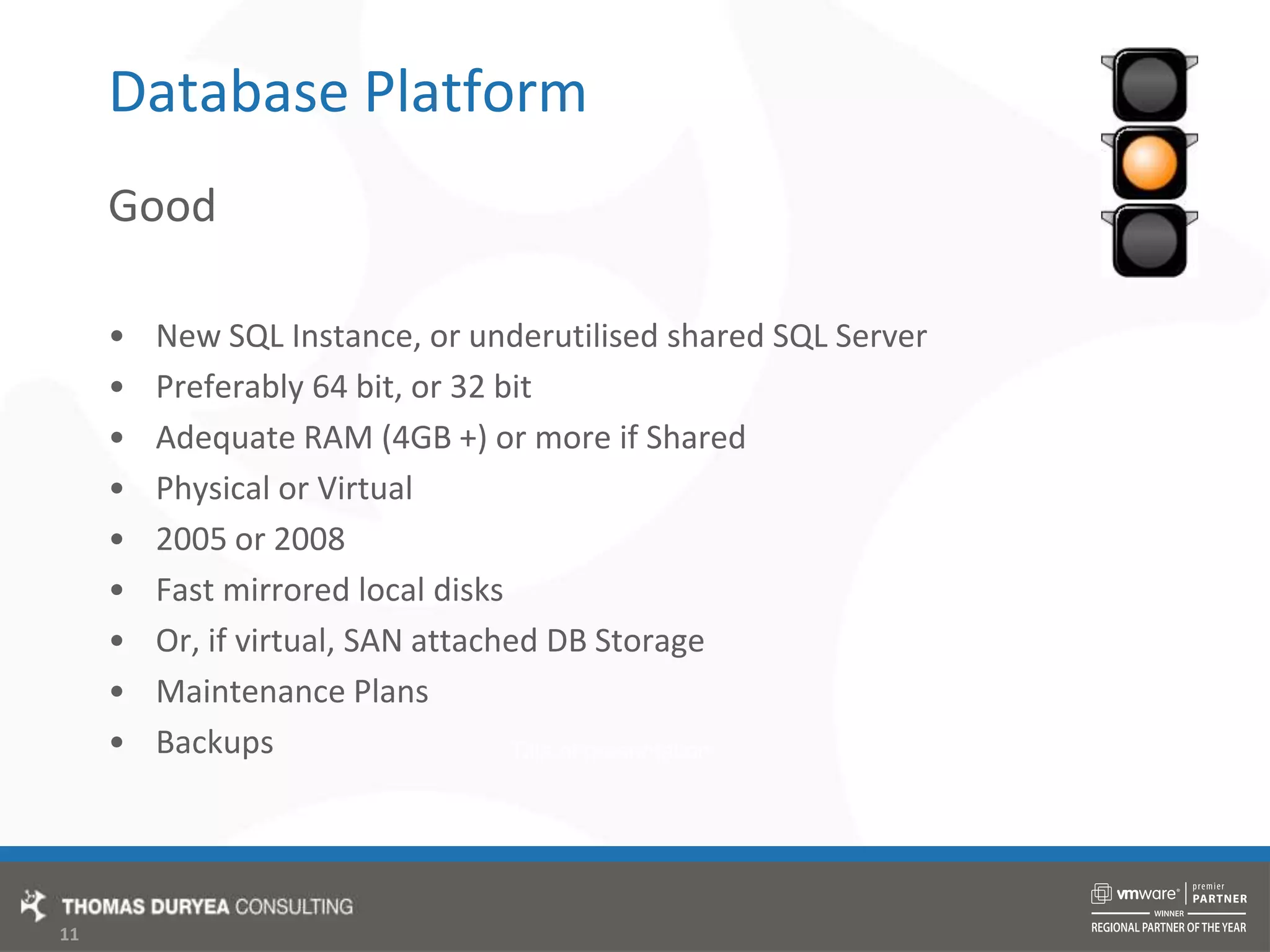 Database PlatformGoodNew SQL Instance, or underutilised shared SQL ServerPreferably 64 bit, or 32 bitAdequate RAM (4GB +) or more if SharedPhysical or Virtual2005 or 2008Fast mirrored local disksOr, if virtual, SAN attached DB StorageMaintenance PlansBackups