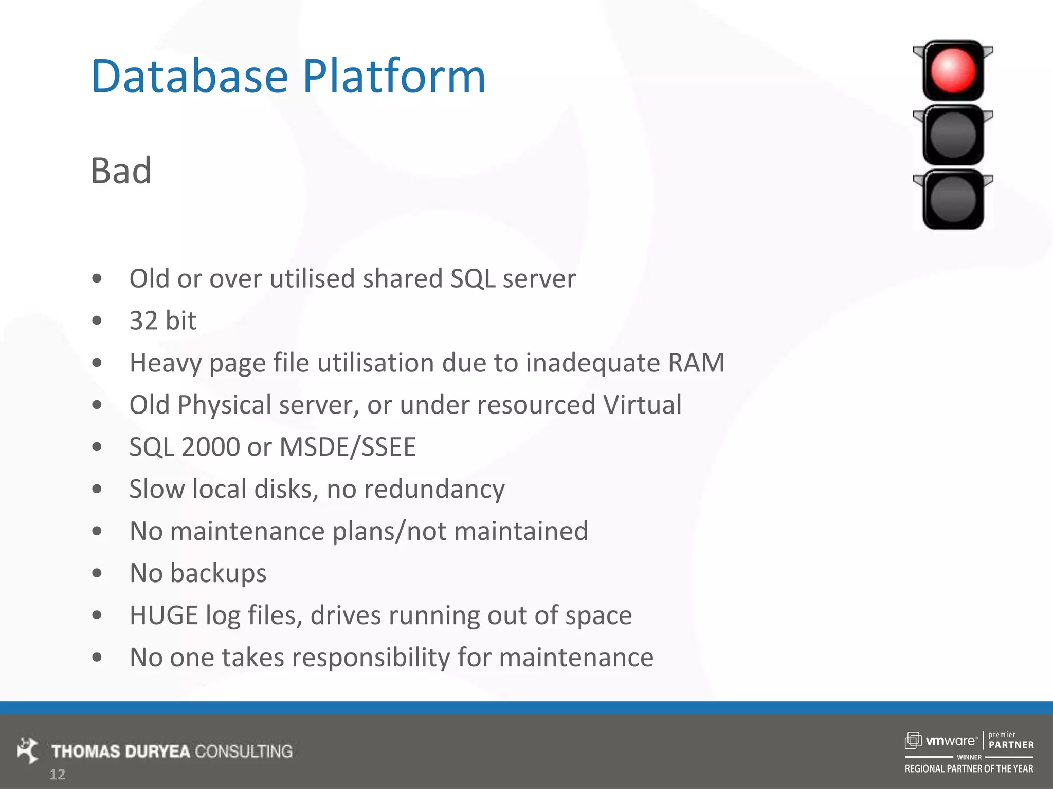 Database PlatformBadOld or over utilised shared SQL server32 bitHeavy page file utilisation due to inadequate RAMOld Physical server, or under resourced VirtualSQL 2000 or MSDE/SSEESlow local disks, no redundancyNo maintenance plans/not maintainedNo backupsHUGE log files, drives running out of spaceNo one takes responsibility for maintenance