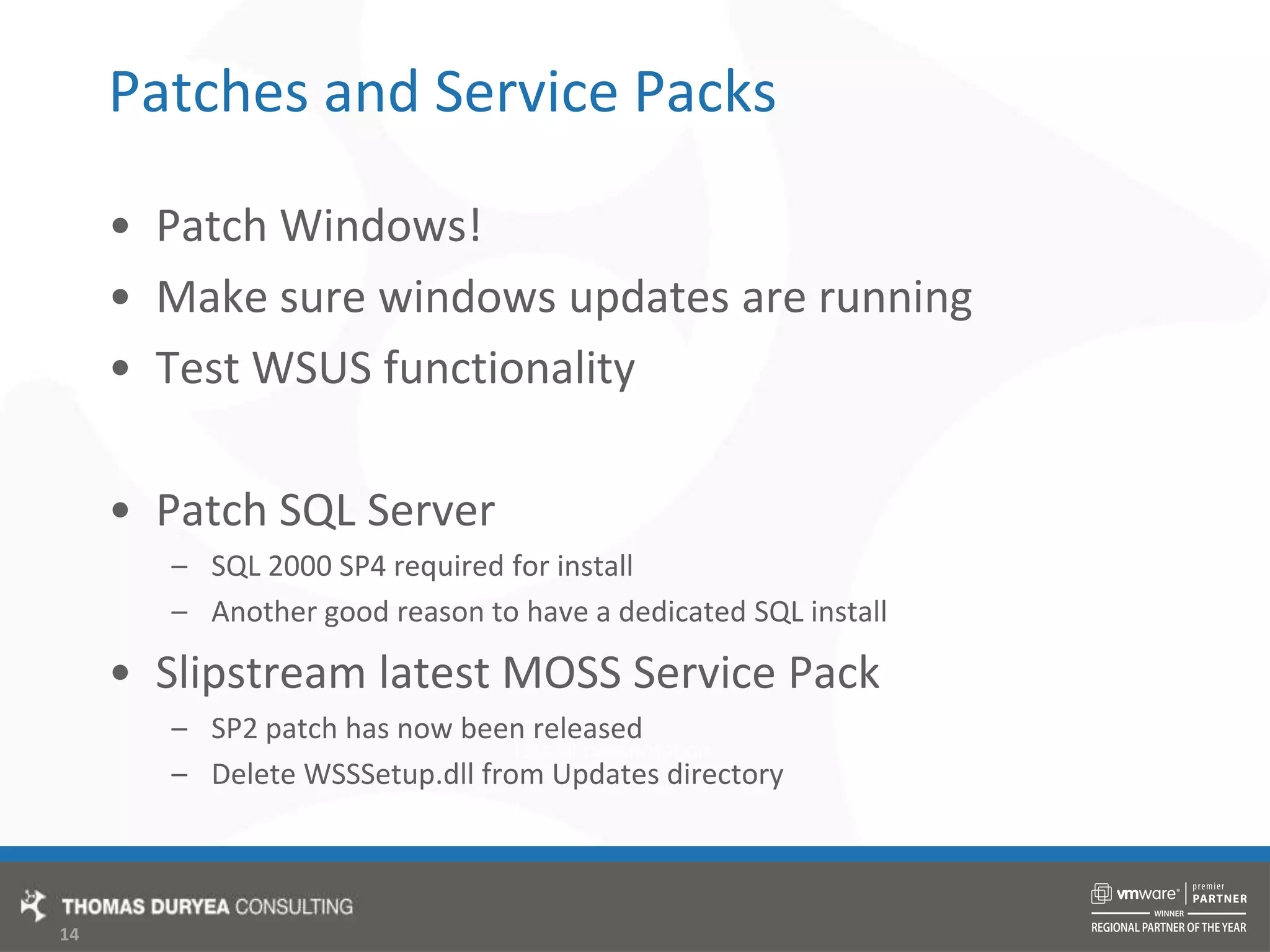 Patches and Service PacksPatch Windows!Make sure windows updates are runningTest WSUS functionalityPatch SQL ServerSQL 2000 SP4 required for installAnother good reason to have a dedicated SQL installSlipstream latest MOSS Service PackSP2 patch has now been releasedDelete WSSSetup.dll from Updates directory