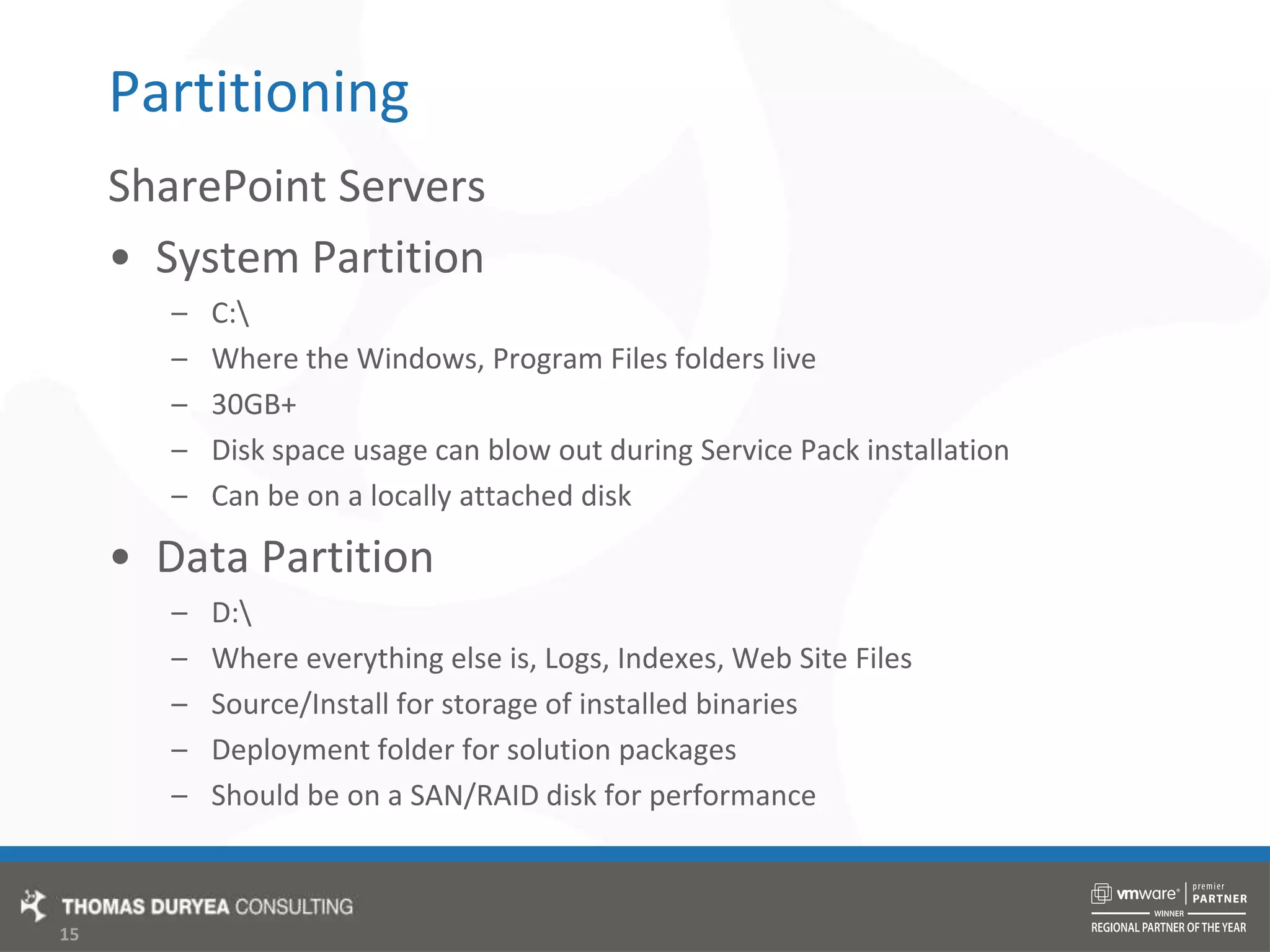 PartitioningSharePoint ServersSystem PartitionC:\Where the Windows, Program Files folders live30GB+Disk space usage can blow out during Service Pack installationCan be on a locally attached diskData PartitionD:\Where everything else is, Logs, Indexes, Web Site FilesSource/Install for storage of installed binariesDeployment folder for solution packagesShould be on a SAN/RAID disk for performance