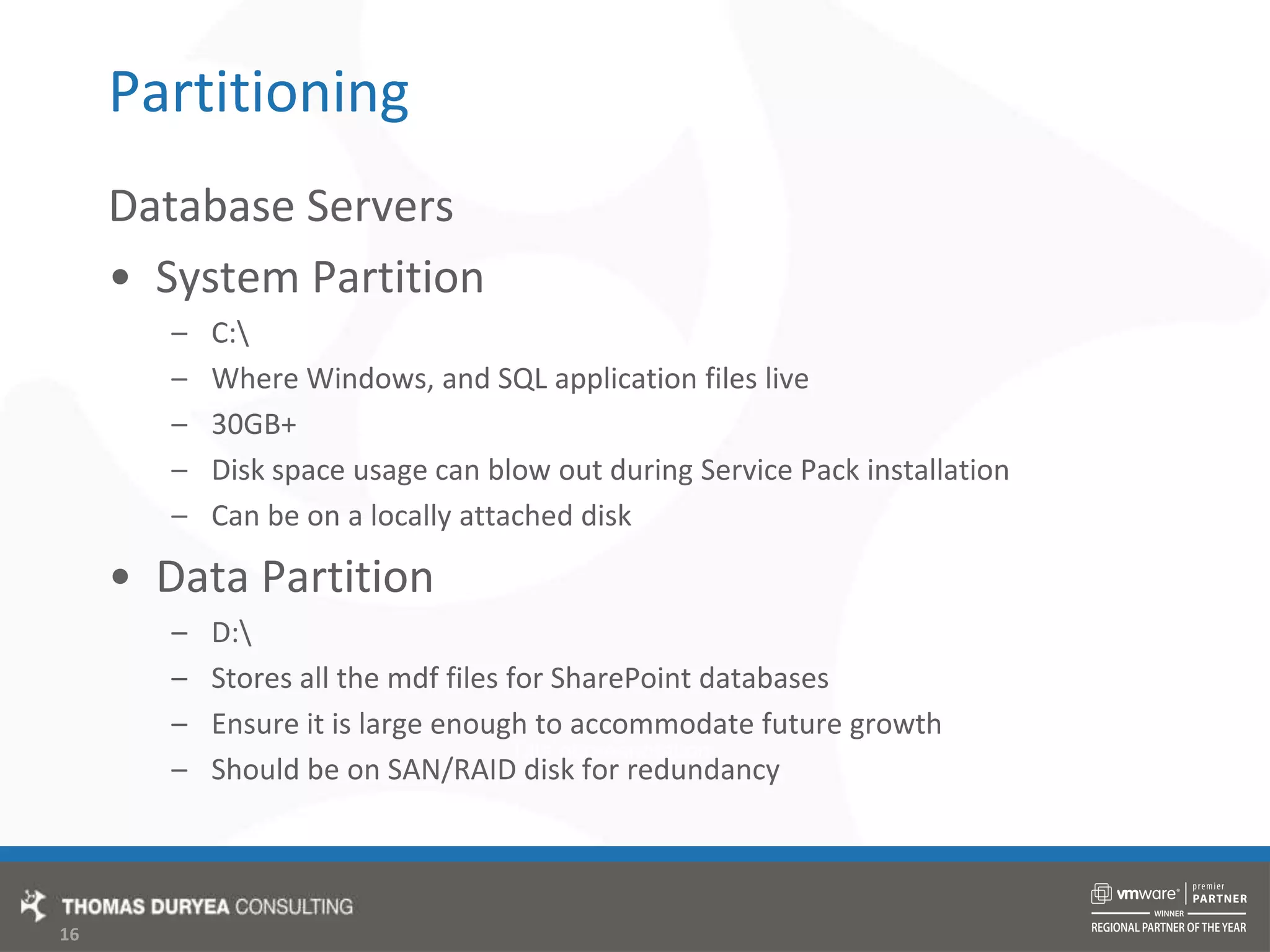 PartitioningDatabase ServersSystem PartitionC:\Where Windows, and SQL application files live30GB+Disk space usage can blow out during Service Pack installationCan be on a locally attached diskData PartitionD:\Stores all the mdf files for SharePoint databasesEnsure it is large enough to accommodate future growthShould be on SAN/RAID disk for redundancy