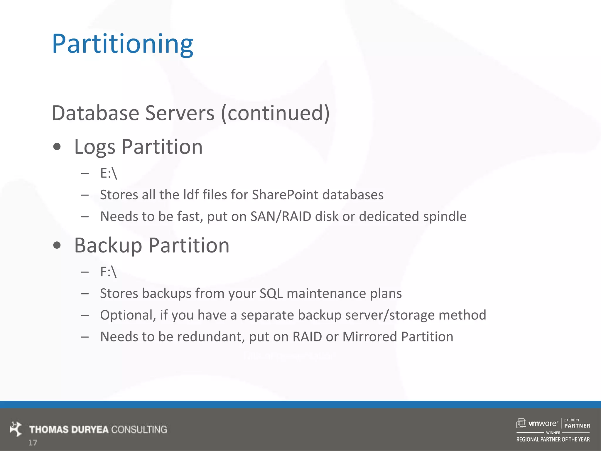 PartitioningDatabase Servers (continued)Logs PartitionE:\Stores all the ldf files for SharePoint databasesNeeds to be fast, put on SAN/RAID disk or dedicated spindleBackup PartitionF:\Stores backups from your SQL maintenance plansOptional, if you have a separate backup server/storage methodNeeds to be redundant, put on RAID or Mirrored Partition