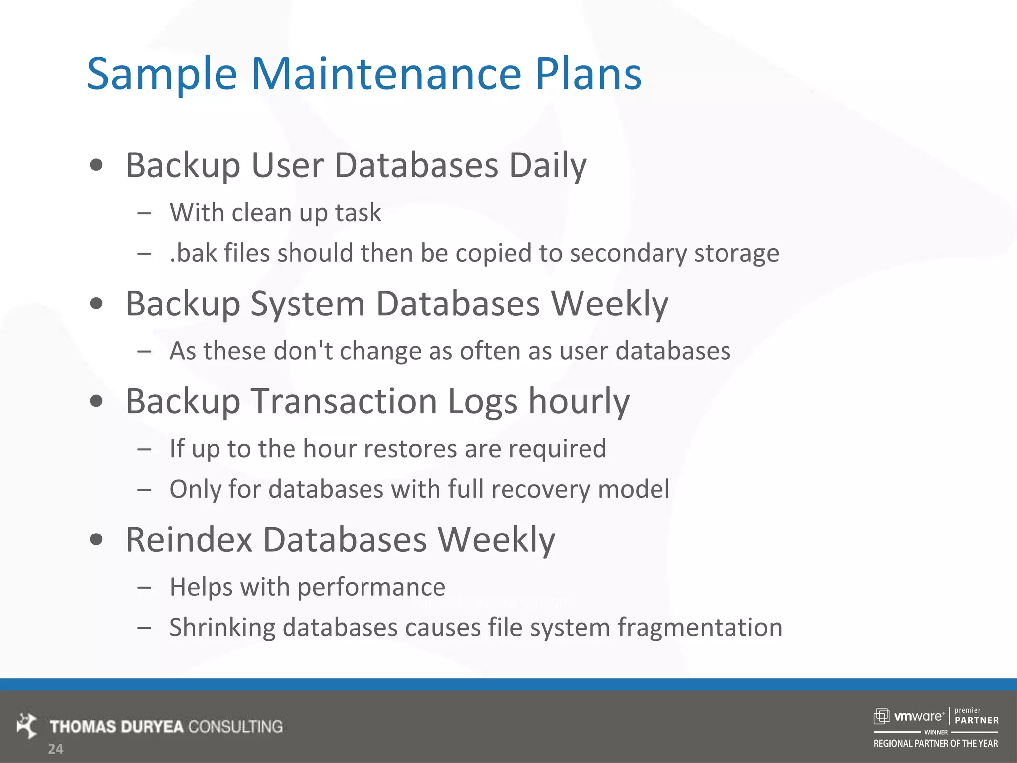 Sample Maintenance PlansBackup User Databases DailyWith clean up task.bak files should then be copied to secondary storageBackup System Databases WeeklyAs these don&apos;t change as often as user databasesBackup Transaction Logs hourlyIf up to the hour restores are requiredOnly for databases with full recovery modelReindex Databases WeeklyHelps with performanceShrinking databases causes file system fragmentation