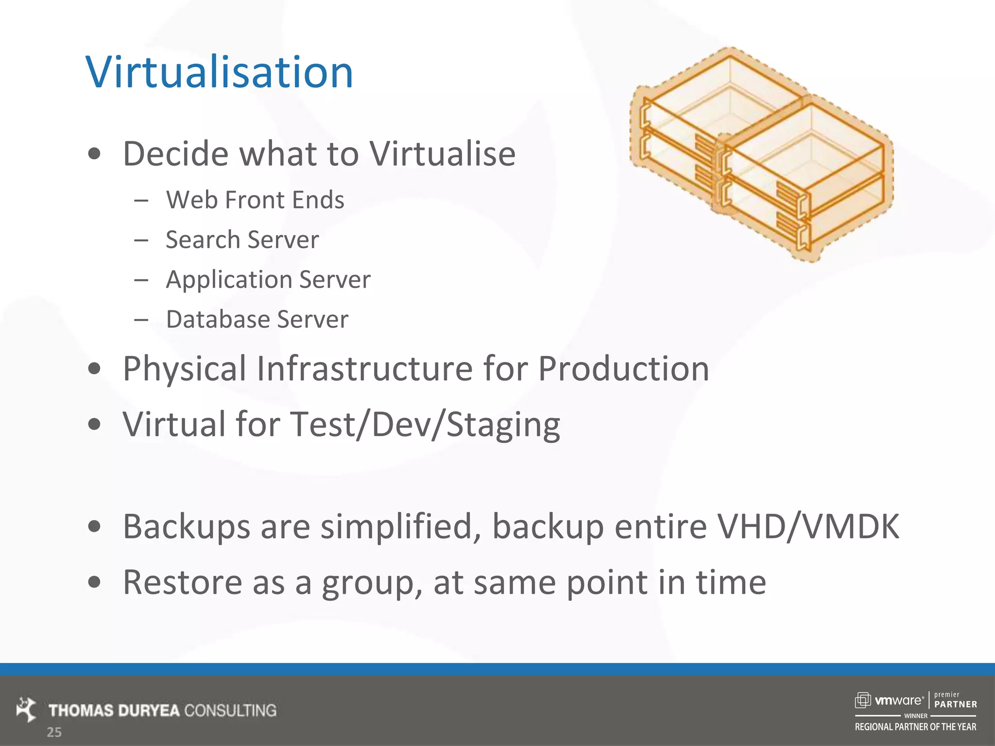 VirtualisationDecide what to VirtualiseWeb Front EndsSearch ServerApplication ServerDatabase ServerPhysical Infrastructure for ProductionVirtual for Test/Dev/Staging Backups are simplified, backup entire VHD/VMDKRestore as a group, at same point in time