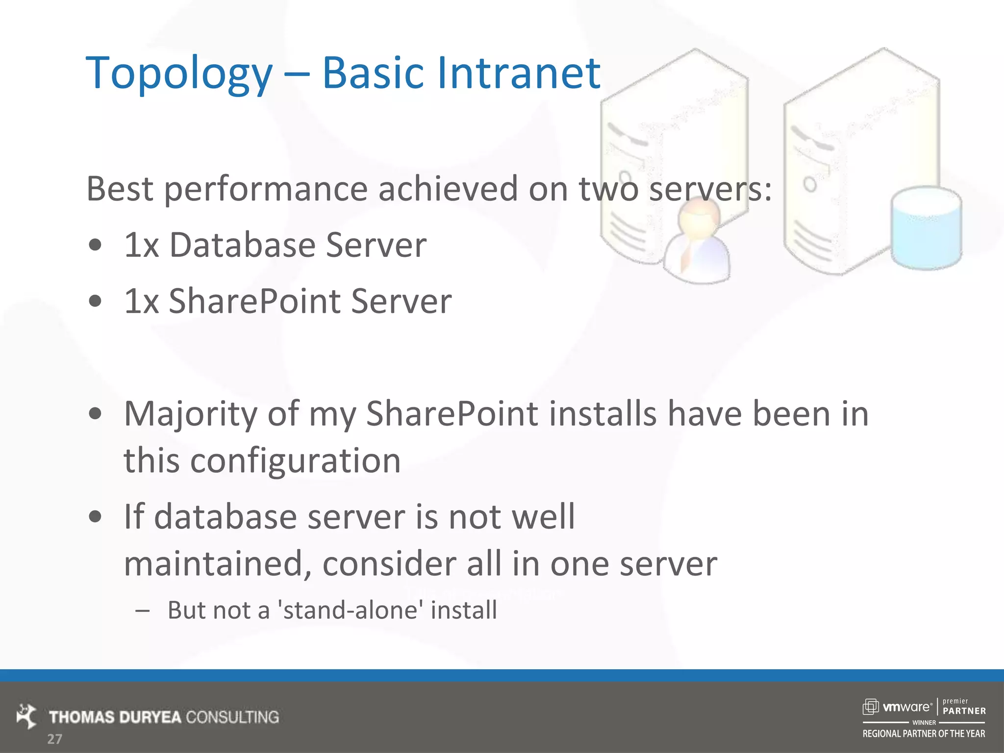 Topology – Basic IntranetBest performance achieved on two servers:1x Database Server1x SharePoint ServerMajority of my SharePoint installs have been in this configurationIf database server is not well maintained, consider all in one serverBut not a &apos;stand-alone&apos; install