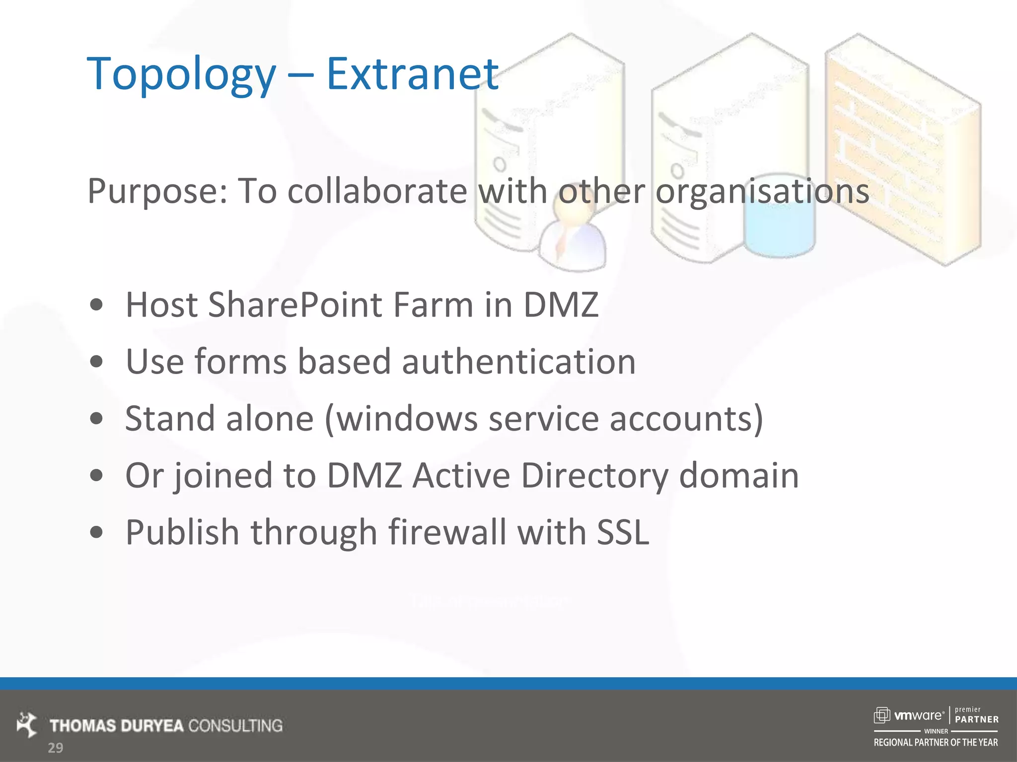 Topology – ExtranetPurpose: To collaborate with other organisationsHost SharePoint Farm in DMZUse forms based authenticationStand alone (windows service accounts)Or joined to DMZ Active Directory domainPublish through firewall with SSL