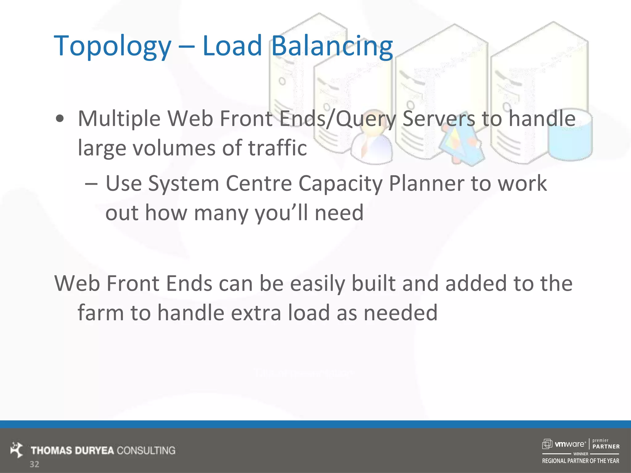 Topology – Load BalancingMultiple Web Front Ends/Query Servers to handle large volumes of trafficUse System Centre Capacity Planner to work out how many you’ll needWeb Front Ends can be easily built and added to the farm to handle extra load as needed