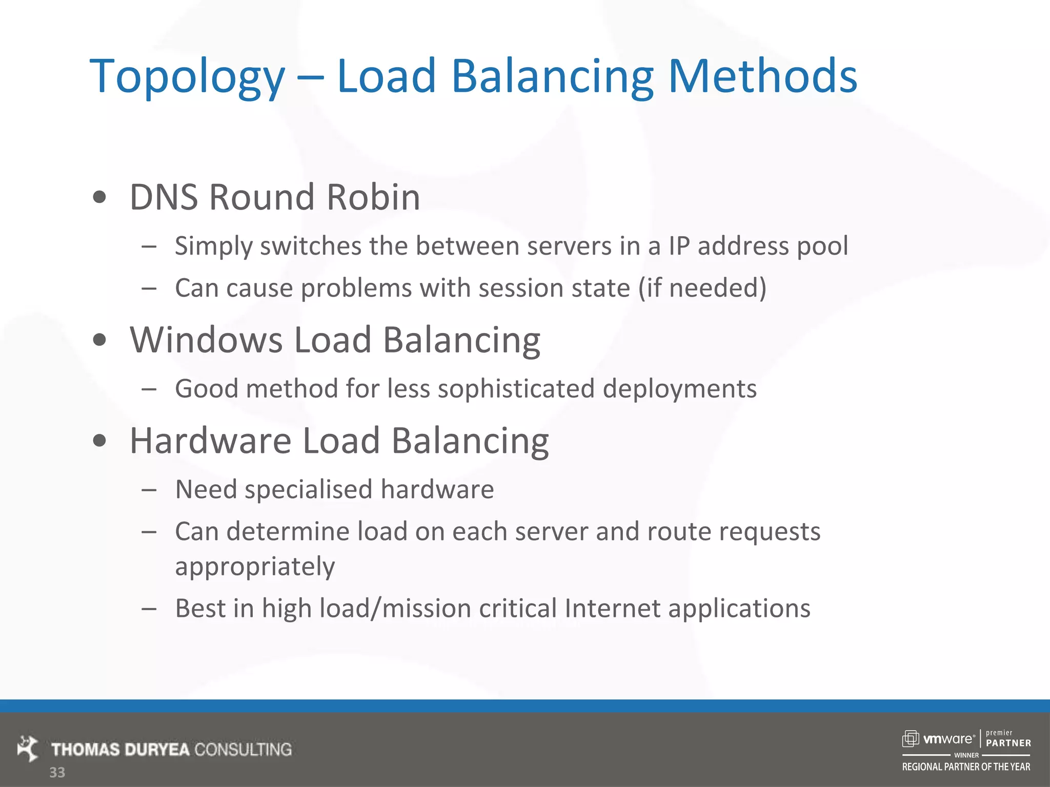 Topology – Load Balancing MethodsDNS Round RobinSimply switches the between servers in a IP address poolCan cause problems with session state (if needed)Windows Load BalancingGood method for less sophisticated deploymentsHardware Load BalancingNeed specialised hardwareCan determine load on each server and route requests appropriatelyBest in high load/mission critical Internet applications