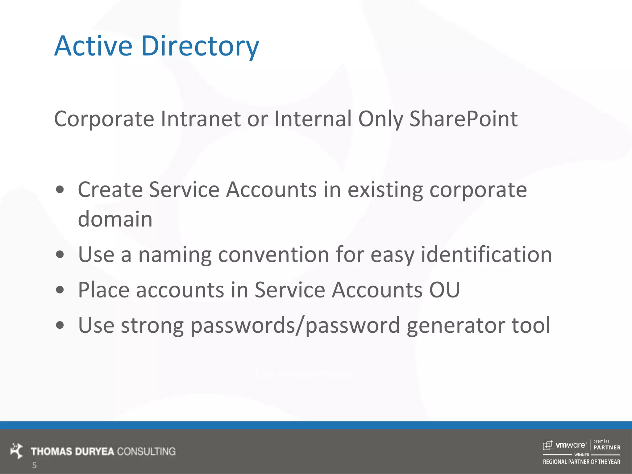Active DirectoryCorporate Intranet or Internal Only SharePointCreate Service Accounts in existing corporate domainUse a naming convention for easy identificationPlace accounts in Service Accounts OUUse strong passwords/password generator tool