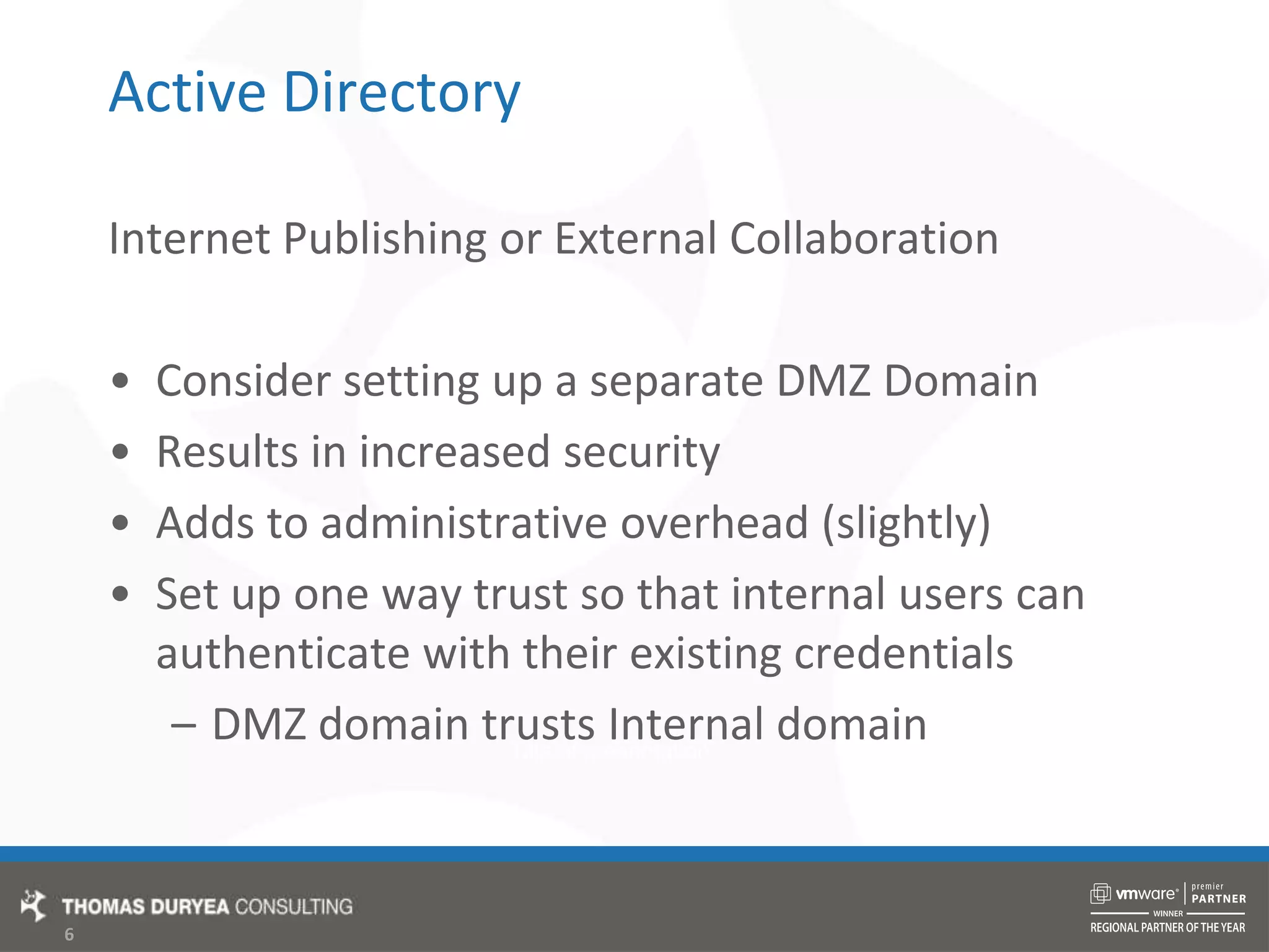 Active DirectoryInternet Publishing or External CollaborationConsider setting up a separate DMZ DomainResults in increased securityAdds to administrative overhead (slightly)Set up one way trust so that internal users can authenticate with their existing credentialsDMZ domain trusts Internal domain