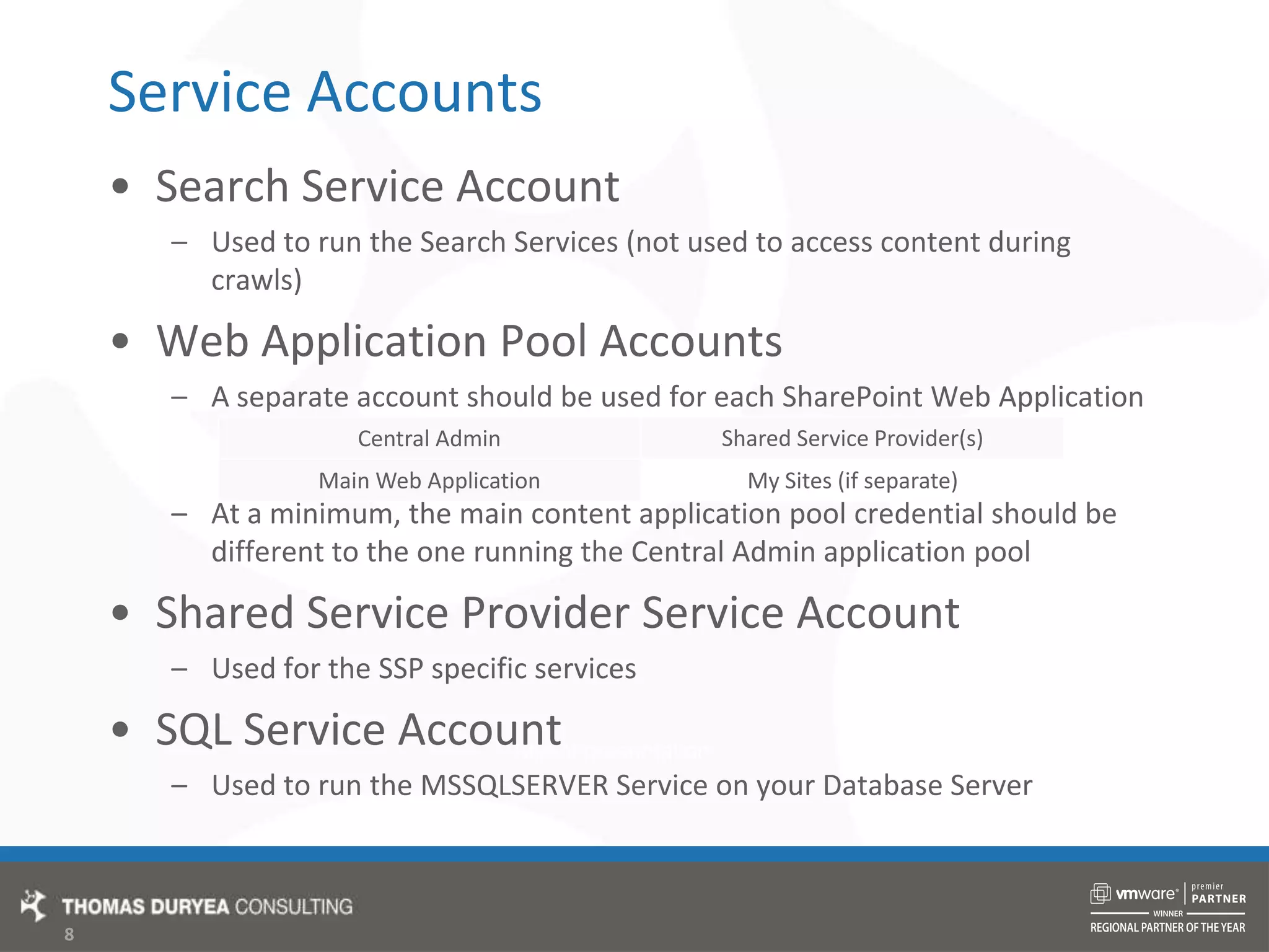 Service AccountsSearch Service AccountUsed to run the Search Services (not used to access content during crawls)Web Application Pool AccountsA separate account should be used for each SharePoint Web ApplicationAt a minimum, the main content application pool credential should be different to the one running the Central Admin application poolShared Service Provider Service AccountUsed for the SSP specific servicesSQL Service AccountUsed to run the MSSQLSERVER Service on your Database Server