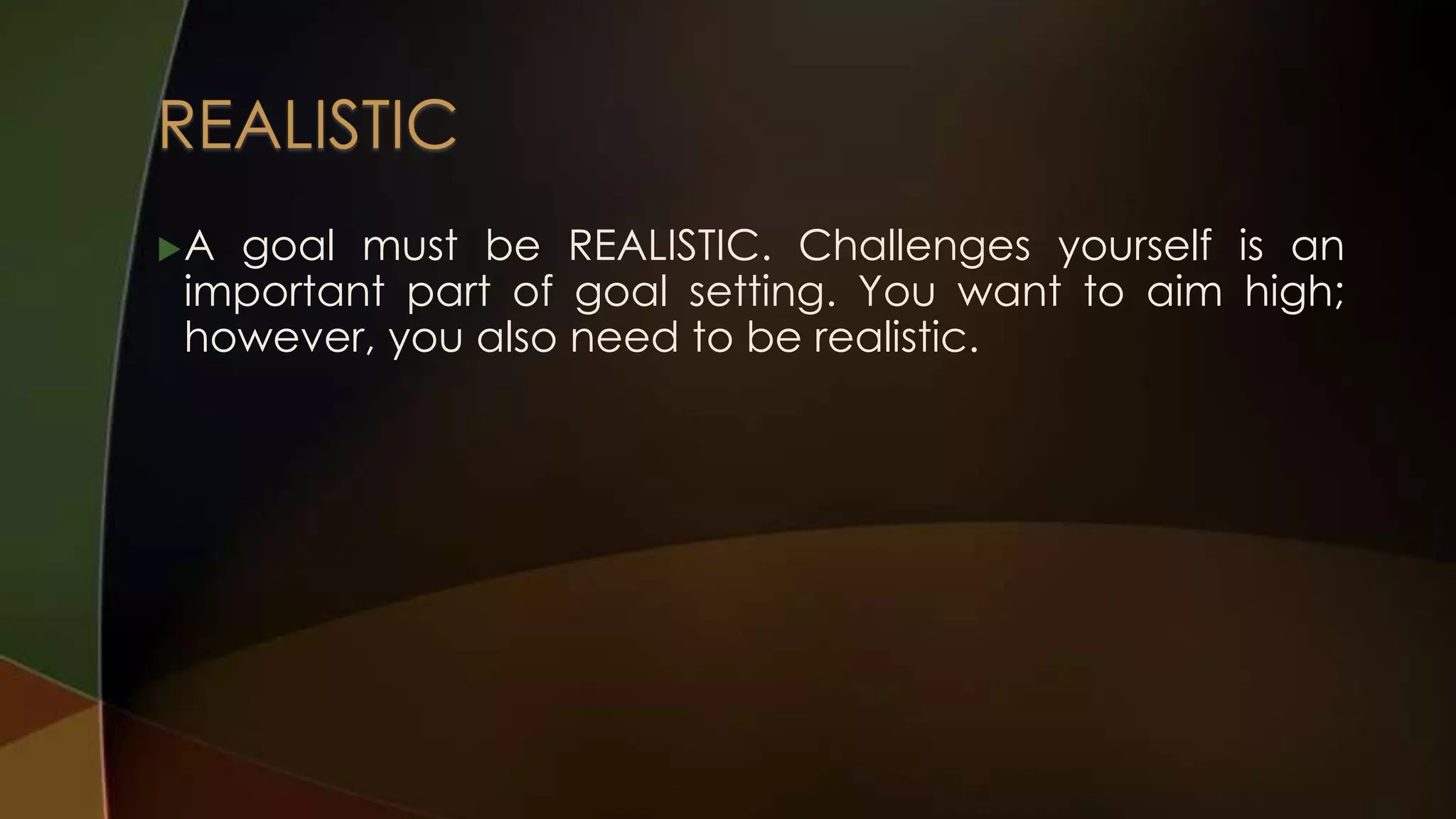 A

goal must be REALISTIC. Challenges yourself is an
important part of goal setting. You want to aim high;
however, you also need to be realistic.

 