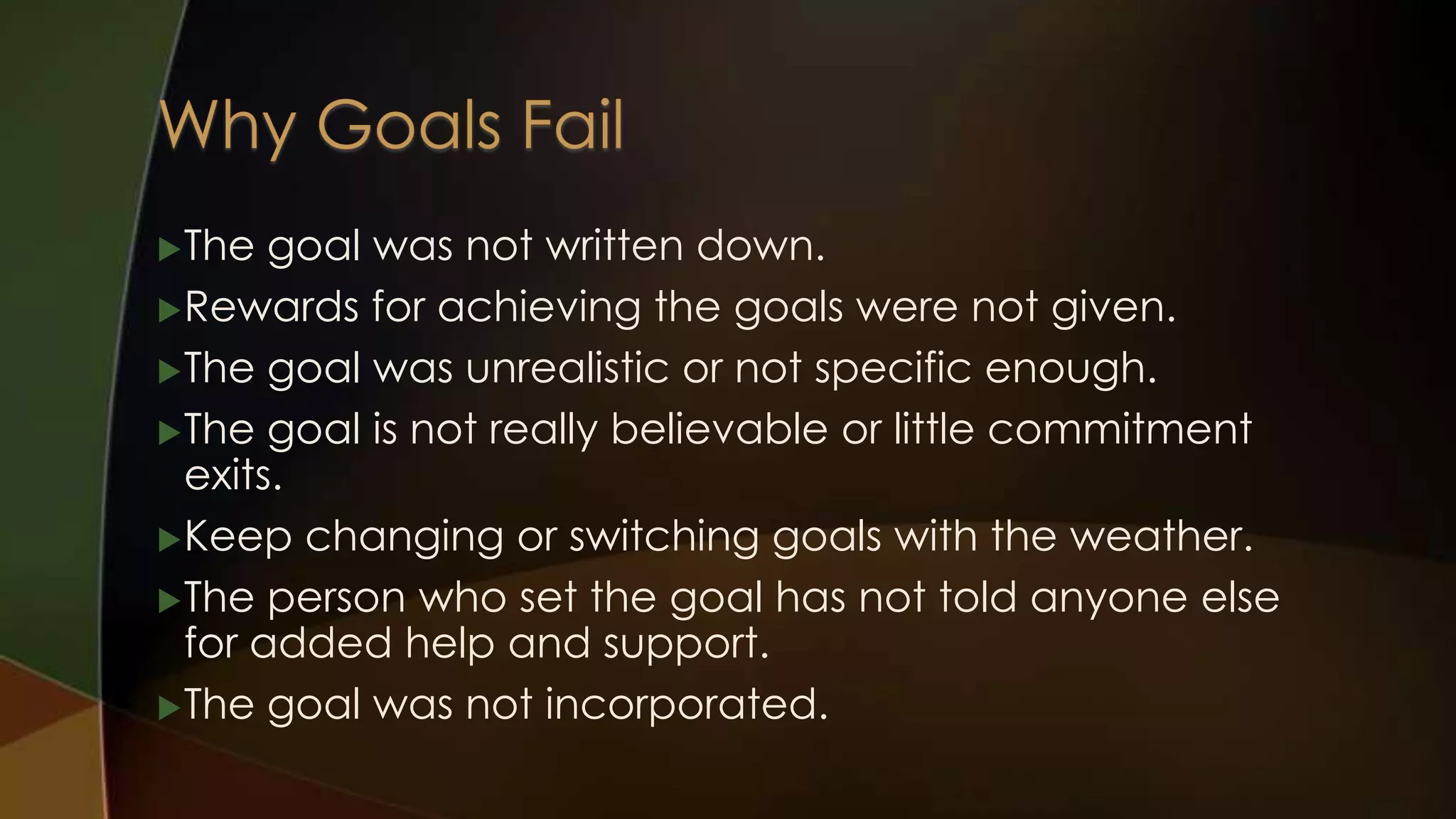  The

goal was not written down.
 Rewards for achieving the goals were not given.
 The goal was unrealistic or not specific enough.
 The goal is not really believable or little commitment
exits.
 Keep changing or switching goals with the weather.
 The person who set the goal has not told anyone else
for added help and support.
 The goal was not incorporated.

 