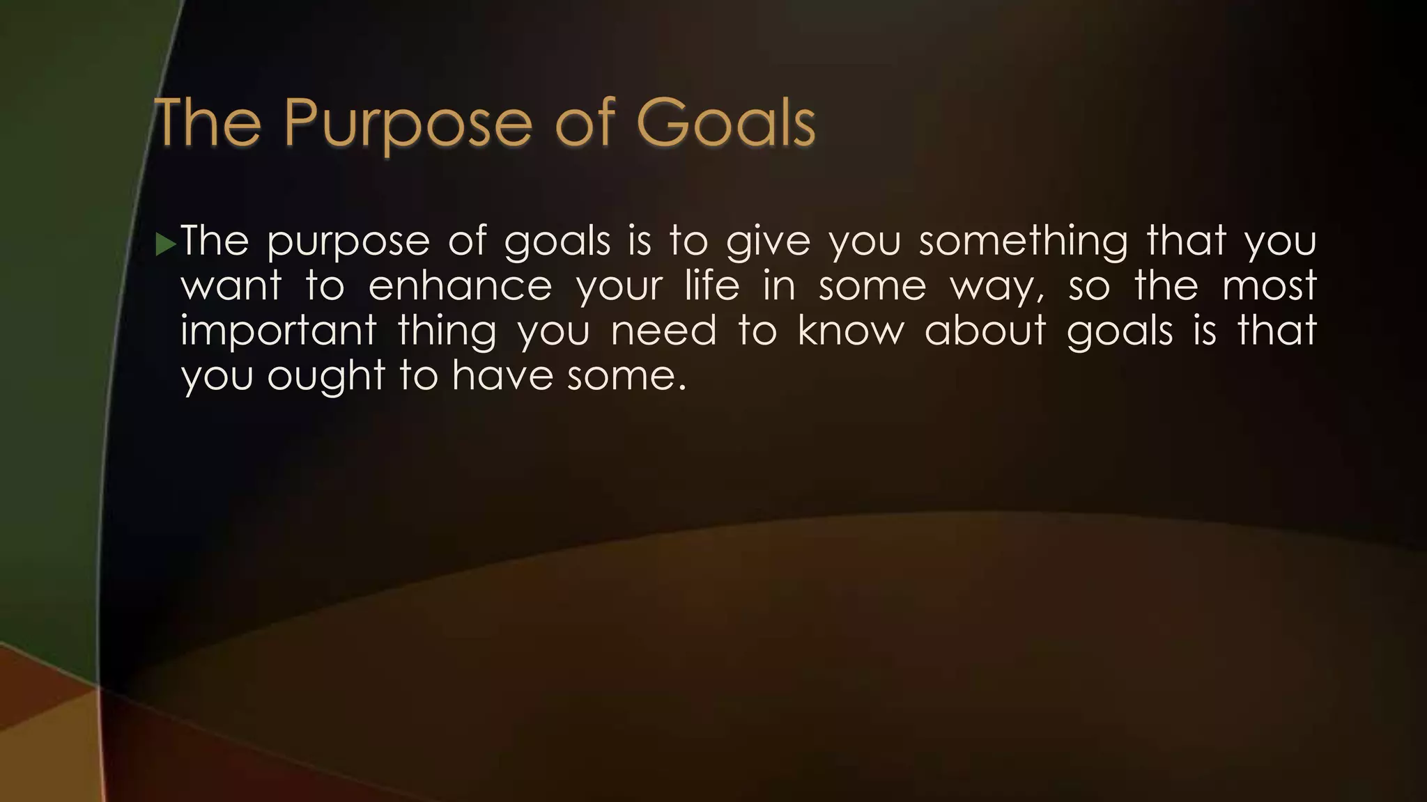  The

purpose of goals is to give you something that you
want to enhance your life in some way, so the most
important thing you need to know about goals is that
you ought to have some.

 