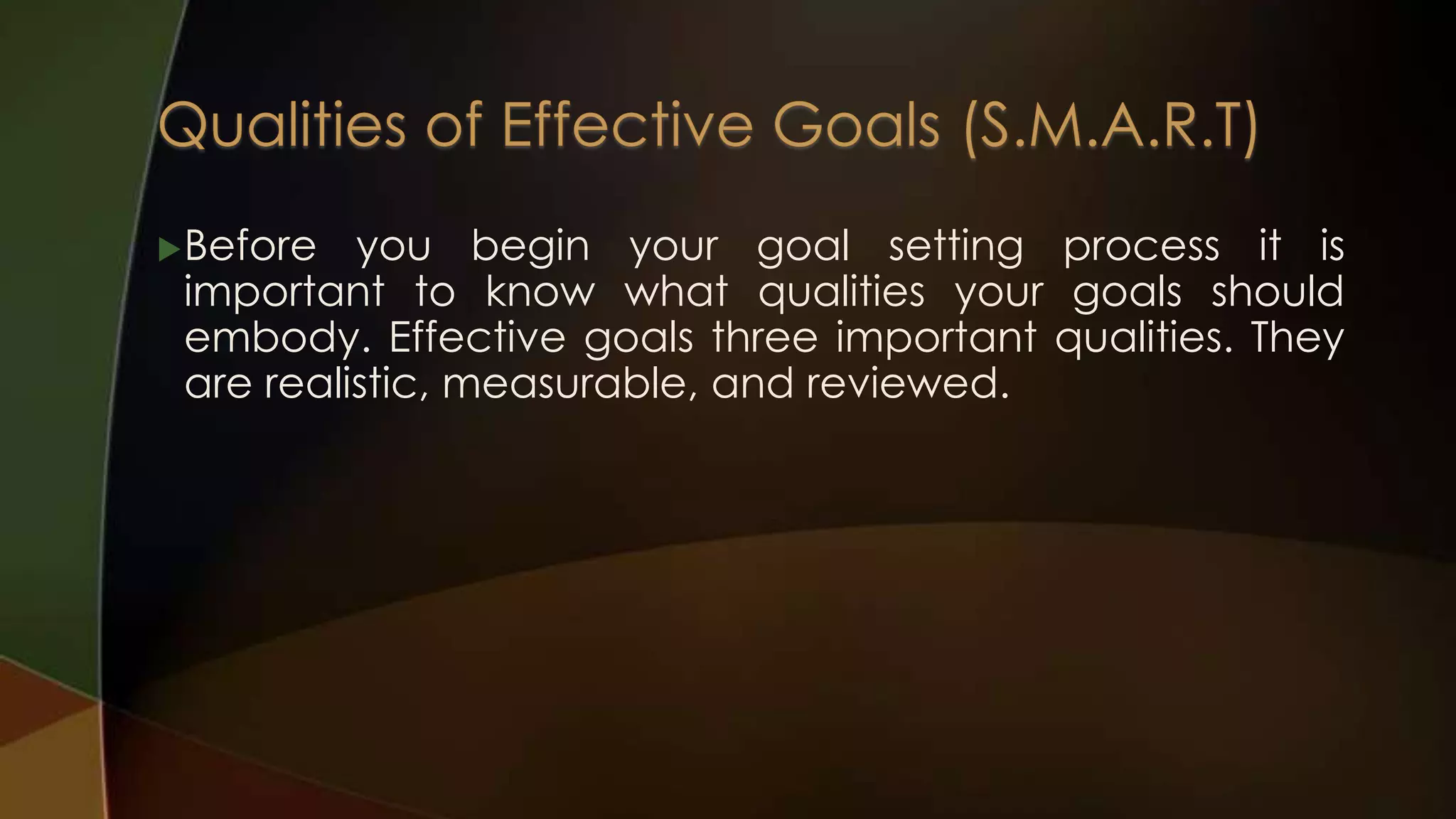  Before

you begin your goal setting process it is
important to know what qualities your goals should
embody. Effective goals three important qualities. They
are realistic, measurable, and reviewed.

 
